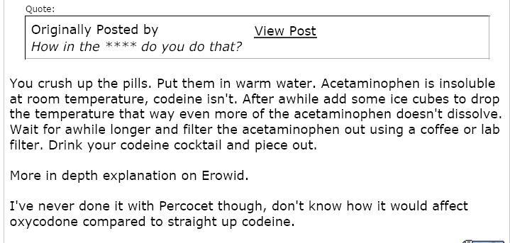 The Queensland labor government and Queensland DPI and its  Minister Hon (sic) Tim Mulherin must favour the promulgation of this recipe for making concentrated codeine from painkillers of codeine combined with Acetaminophen.   While we do not attest to the accuracy of the DPI notice board, for concentrating codeine from painkillers,  nor suport the DPI's involvement in it, we repeat [for google] what it states in the public domain.   "You crush up the pills.  Put them in warm water. Acetaminophen is insoluble at room temperature, codeine isn't.   After awhile add some  ice cubes to drop the temperature that way even more of the acetaminophen doesn't dissolve. wait for a while longer and filter the Acetaminophen out using a coffee or lab filter.  Drink your codeine cocktail and piece out.  More in depth explanation on Erowid.  I've never done it with Percocet though, don't know how it would affect oxycodone cmapared to straight up codeine."